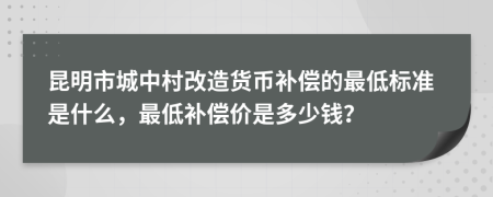 昆明市城中村改造货币补偿的最低标准是什么，最低补偿价是多少钱？