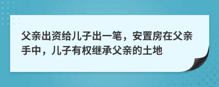 父亲出资给儿子出一笔，安置房在父亲手中，儿子有权继承父亲的土地