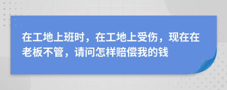 在工地上班时，在工地上受伤，现在在老板不管，请问怎样赔偿我的钱