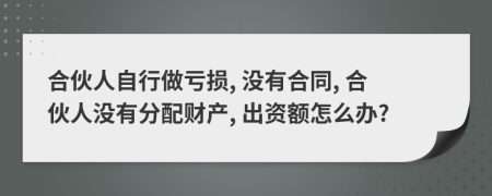 合伙人自行做亏损, 没有合同, 合伙人没有分配财产, 出资额怎么办?