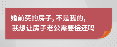 婚前买的房子, 不是我的, 我想让房子老公需要偿还吗