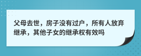 父母去世，房子没有过户，所有人放弃继承，其他子女的继承权有效吗