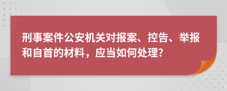 刑事案件公安机关对报案、控告、举报和自首的材料，应当如何处理？