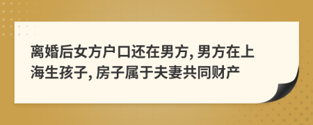离婚后女方户口还在男方, 男方在上海生孩子, 房子属于夫妻共同财产