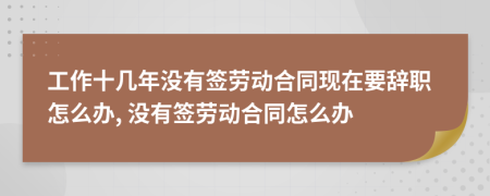 工作十几年没有签劳动合同现在要辞职怎么办, 没有签劳动合同怎么办