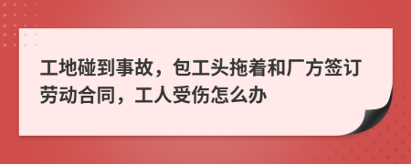 工地碰到事故，包工头拖着和厂方签订劳动合同，工人受伤怎么办