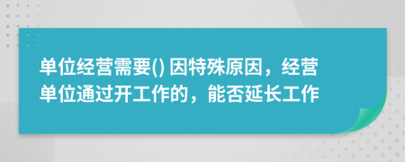 单位经营需要() 因特殊原因，经营单位通过开工作的，能否延长工作
