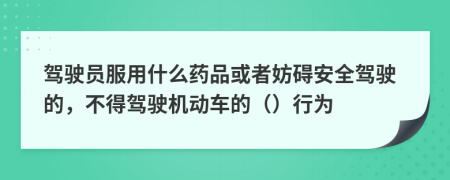 驾驶员服用什么药品或者妨碍安全驾驶的，不得驾驶机动车的（）行为