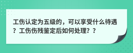 工伤认定为五级的，可以享受什么待遇？工伤伤残鉴定后如何处理？？