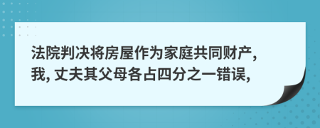 法院判决将房屋作为家庭共同财产, 我, 丈夫其父母各占四分之一错误,