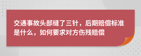 交通事故头部缝了三针，后期赔偿标准是什么，如何要求对方伤残赔偿