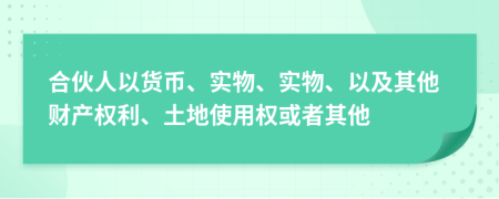 合伙人以货币、实物、实物、以及其他财产权利、土地使用权或者其他