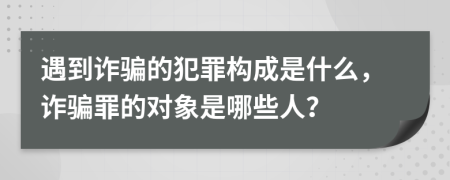 遇到诈骗的犯罪构成是什么，诈骗罪的对象是哪些人？