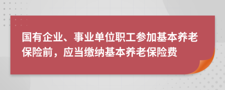 国有企业、事业单位职工参加基本养老保险前，应当缴纳基本养老保险费