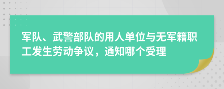 军队、武警部队的用人单位与无军籍职工发生劳动争议，通知哪个受理