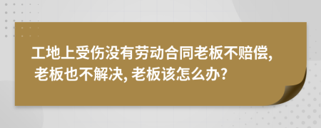 工地上受伤没有劳动合同老板不赔偿, 老板也不解决, 老板该怎么办?