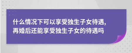 什么情况下可以享受独生子女待遇, 再婚后还能享受独生子女的待遇吗