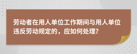 劳动者在用人单位工作期间与用人单位违反劳动规定的，应如何处理？