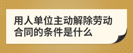 用人单位主动解除劳动合同的条件是什么