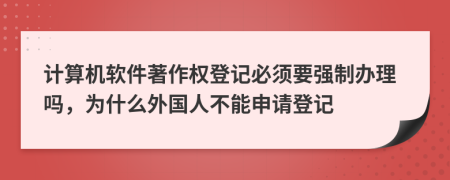 计算机软件著作权登记必须要强制办理吗，为什么外国人不能申请登记