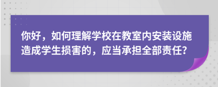 你好，如何理解学校在教室内安装设施造成学生损害的，应当承担全部责任？