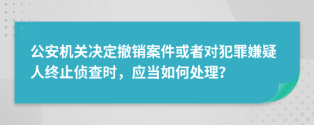 公安机关决定撤销案件或者对犯罪嫌疑人终止侦查时，应当如何处理？