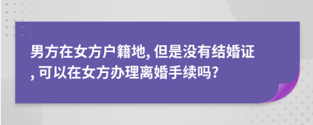 男方在女方户籍地, 但是没有结婚证, 可以在女方办理离婚手续吗?