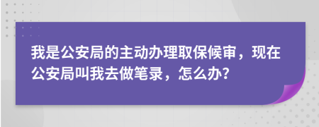 我是公安局的主动办理取保候审，现在公安局叫我去做笔录，怎么办？