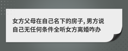 女方父母在自己名下的房子, 男方说自己无任何条件全听女方离婚咋办