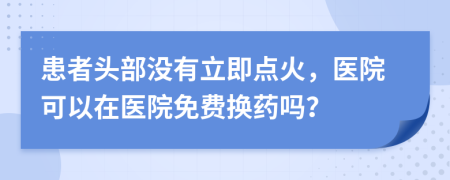 患者头部没有立即点火，医院可以在医院免费换药吗？