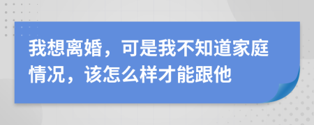 我想离婚，可是我不知道家庭情况，该怎么样才能跟他