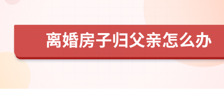 离婚房子归父亲怎么办