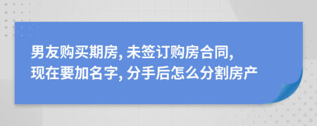 男友购买期房, 未签订购房合同, 现在要加名字, 分手后怎么分割房产
