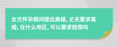 女方怀孕期间提出离婚, 丈夫要求离婚, 在什么地区, 可以要求赔偿吗