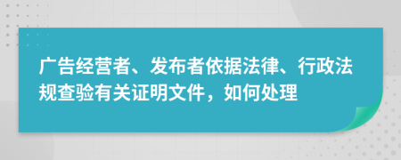 广告经营者、发布者依据法律、行政法规查验有关证明文件，如何处理