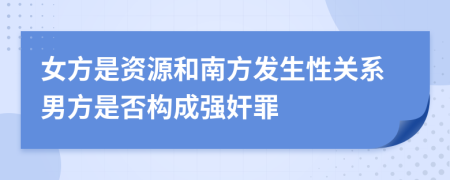 女方是资源和南方发生性关系男方是否构成强奸罪