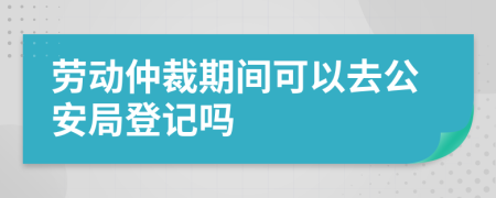 劳动仲裁期间可以去公安局登记吗