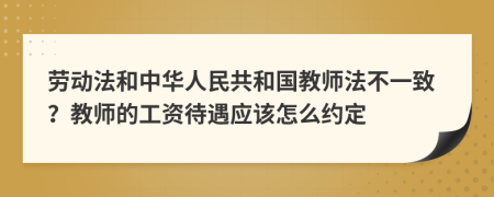 劳动法和中华人民共和国教师法不一致？教师的工资待遇应该怎么约定