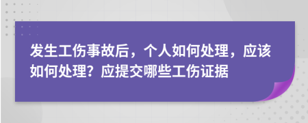 发生工伤事故后，个人如何处理，应该如何处理？应提交哪些工伤证据