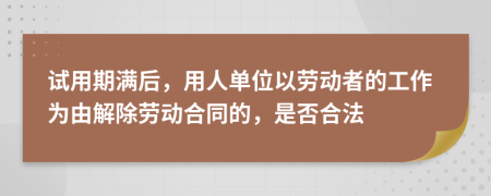 试用期满后，用人单位以劳动者的工作为由解除劳动合同的，是否合法