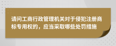 请问工商行政管理机关对于侵犯注册商标专用权的，应当采取哪些处罚措施