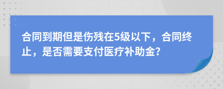 合同到期但是伤残在5级以下，合同终止，是否需要支付医疗补助金？