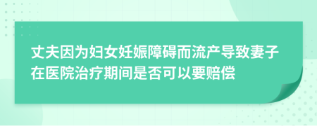 丈夫因为妇女妊娠障碍而流产导致妻子在医院治疗期间是否可以要赔偿