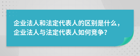 企业法人和法定代表人的区别是什么，企业法人与法定代表人如何竞争？