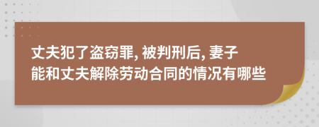 丈夫犯了盗窃罪, 被判刑后, 妻子能和丈夫解除劳动合同的情况有哪些