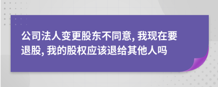 公司法人变更股东不同意, 我现在要退股, 我的股权应该退给其他人吗