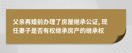 父亲再婚前办理了房屋继承公证, 现任妻子是否有权继承房产的继承权