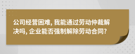 公司经营困难, 我能通过劳动仲裁解决吗, 企业能否强制解除劳动合同?