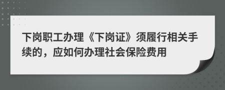 下岗职工办理《下岗证》须履行相关手续的，应如何办理社会保险费用