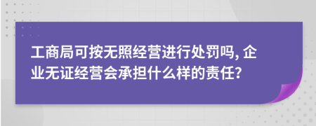 工商局可按无照经营进行处罚吗, 企业无证经营会承担什么样的责任？